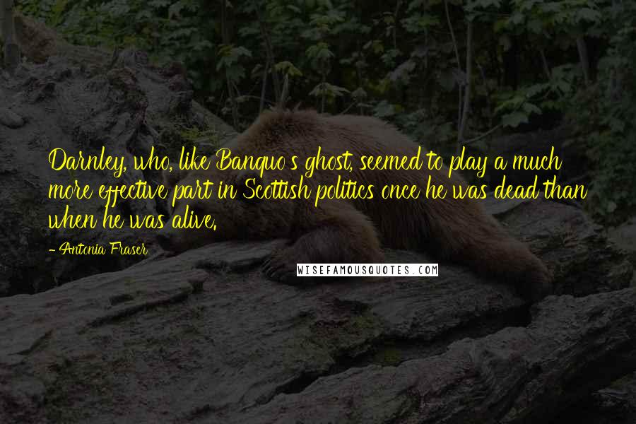 Antonia Fraser Quotes: Darnley, who, like Banquo's ghost, seemed to play a much more effective part in Scottish politics once he was dead than when he was alive.