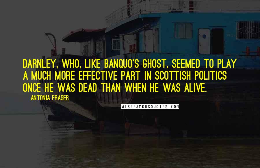 Antonia Fraser Quotes: Darnley, who, like Banquo's ghost, seemed to play a much more effective part in Scottish politics once he was dead than when he was alive.