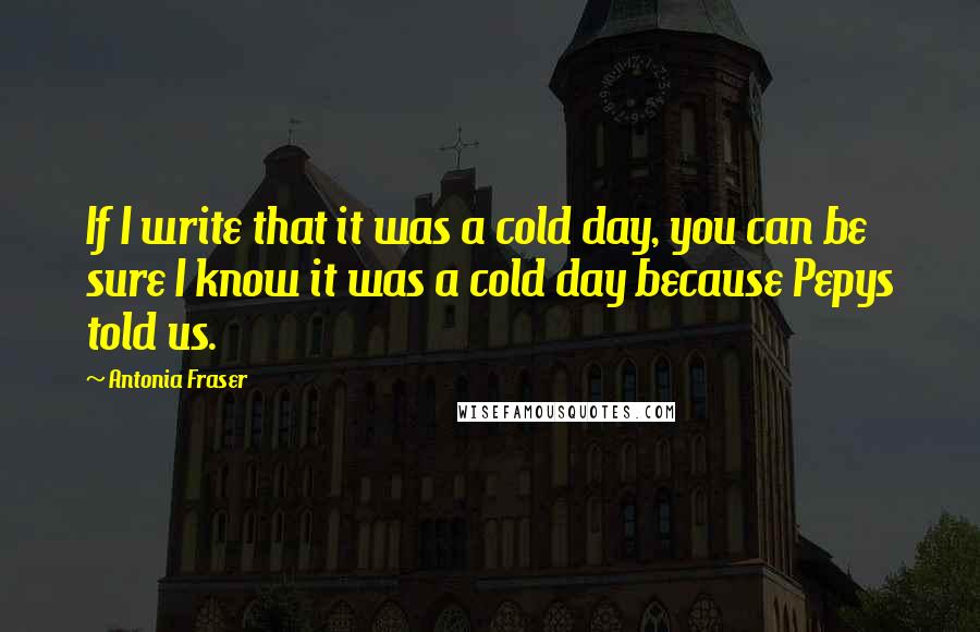 Antonia Fraser Quotes: If I write that it was a cold day, you can be sure I know it was a cold day because Pepys told us.