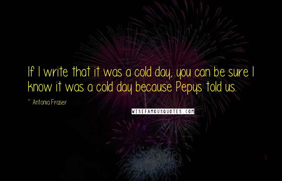 Antonia Fraser Quotes: If I write that it was a cold day, you can be sure I know it was a cold day because Pepys told us.