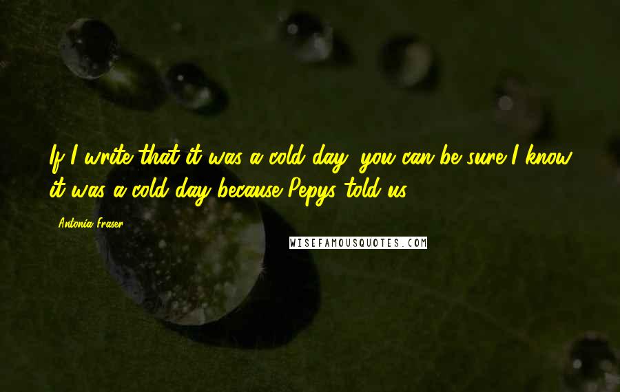 Antonia Fraser Quotes: If I write that it was a cold day, you can be sure I know it was a cold day because Pepys told us.