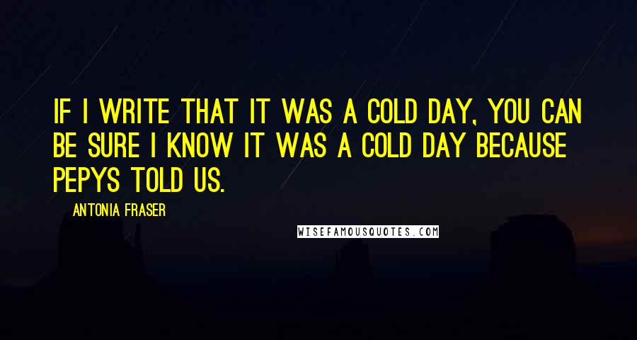 Antonia Fraser Quotes: If I write that it was a cold day, you can be sure I know it was a cold day because Pepys told us.