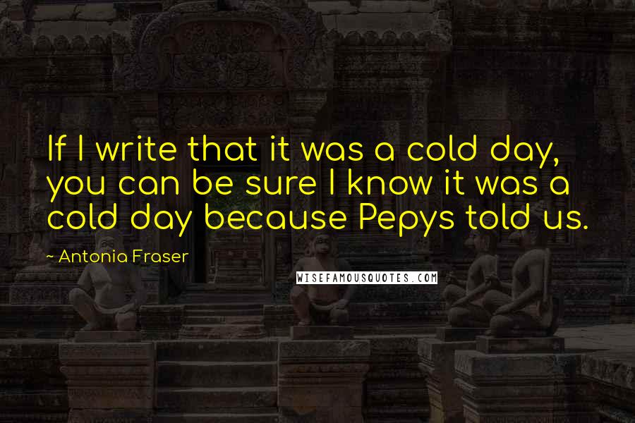 Antonia Fraser Quotes: If I write that it was a cold day, you can be sure I know it was a cold day because Pepys told us.