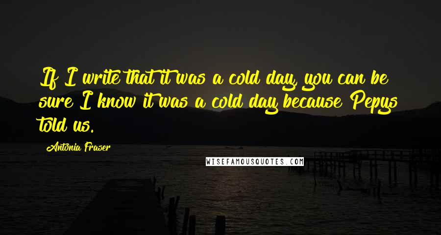 Antonia Fraser Quotes: If I write that it was a cold day, you can be sure I know it was a cold day because Pepys told us.