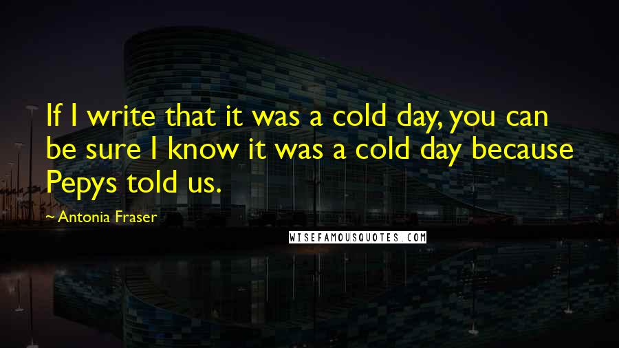 Antonia Fraser Quotes: If I write that it was a cold day, you can be sure I know it was a cold day because Pepys told us.