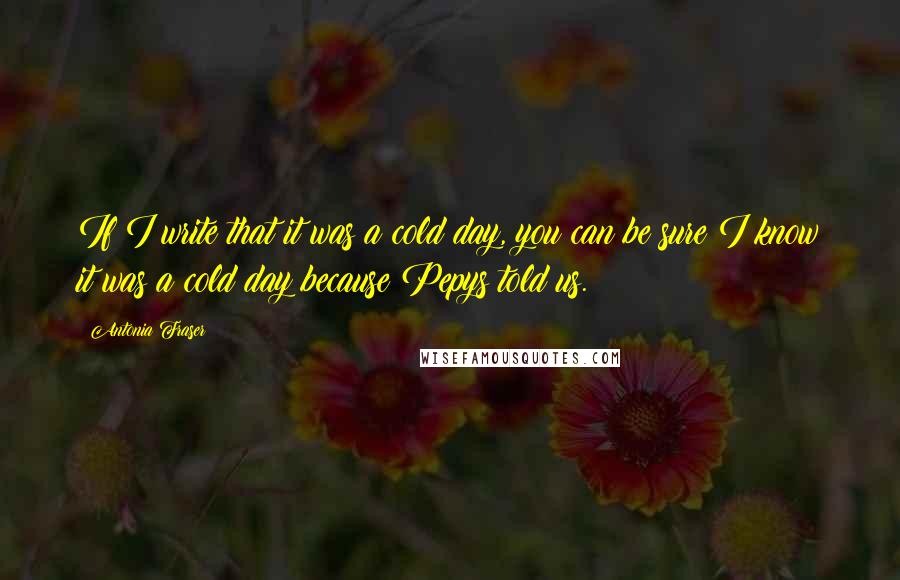 Antonia Fraser Quotes: If I write that it was a cold day, you can be sure I know it was a cold day because Pepys told us.