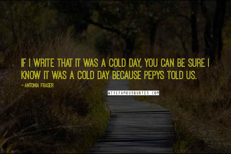 Antonia Fraser Quotes: If I write that it was a cold day, you can be sure I know it was a cold day because Pepys told us.