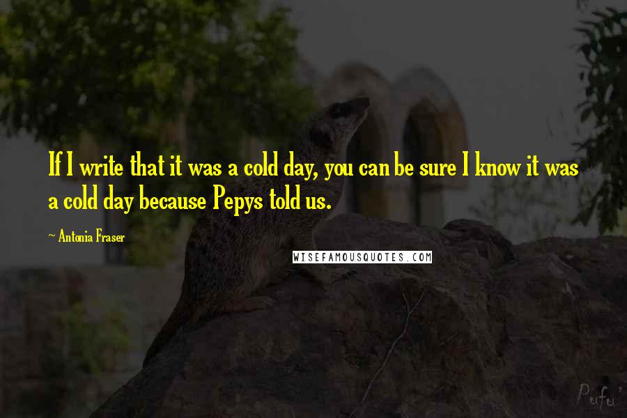 Antonia Fraser Quotes: If I write that it was a cold day, you can be sure I know it was a cold day because Pepys told us.