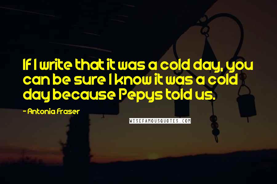 Antonia Fraser Quotes: If I write that it was a cold day, you can be sure I know it was a cold day because Pepys told us.