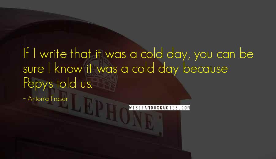 Antonia Fraser Quotes: If I write that it was a cold day, you can be sure I know it was a cold day because Pepys told us.