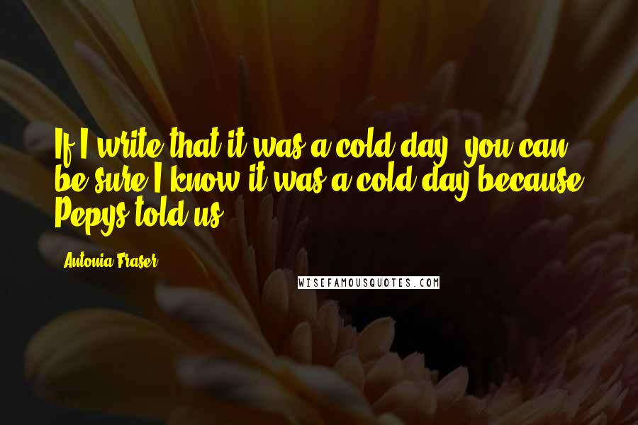 Antonia Fraser Quotes: If I write that it was a cold day, you can be sure I know it was a cold day because Pepys told us.