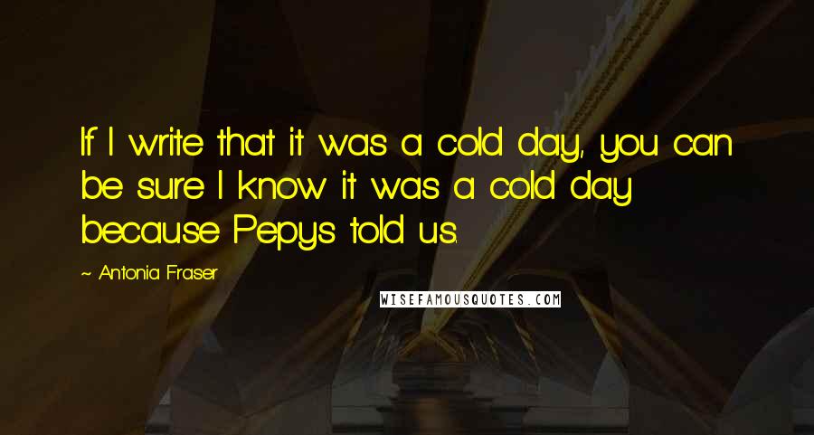 Antonia Fraser Quotes: If I write that it was a cold day, you can be sure I know it was a cold day because Pepys told us.