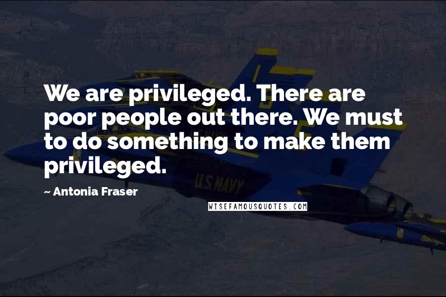 Antonia Fraser Quotes: We are privileged. There are poor people out there. We must to do something to make them privileged.