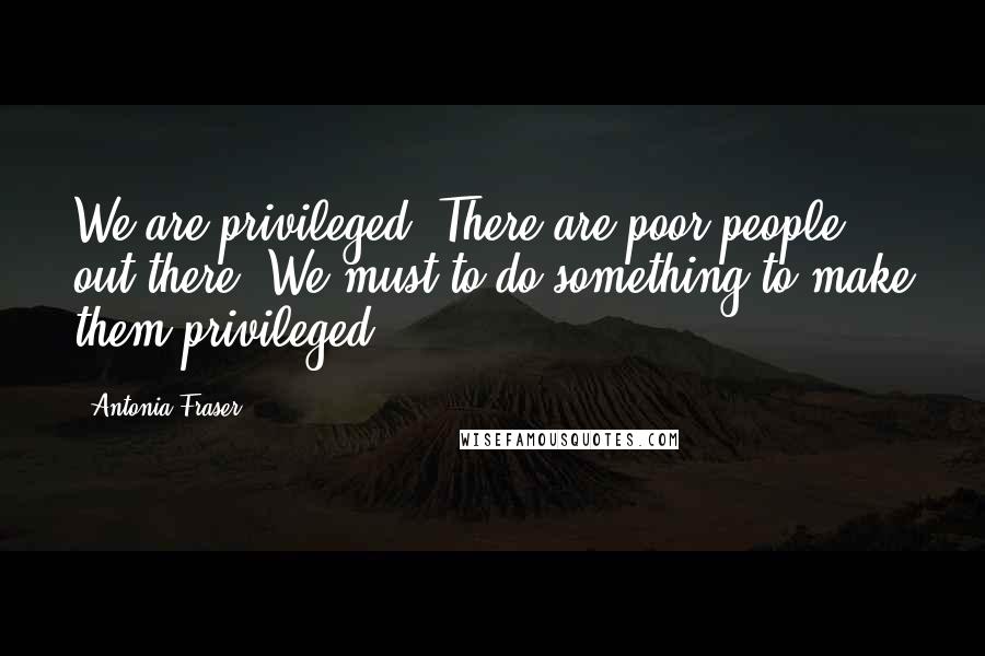 Antonia Fraser Quotes: We are privileged. There are poor people out there. We must to do something to make them privileged.