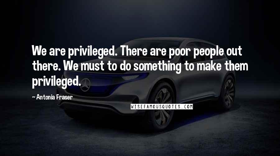 Antonia Fraser Quotes: We are privileged. There are poor people out there. We must to do something to make them privileged.