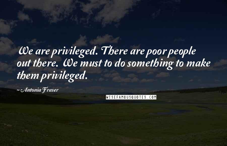 Antonia Fraser Quotes: We are privileged. There are poor people out there. We must to do something to make them privileged.