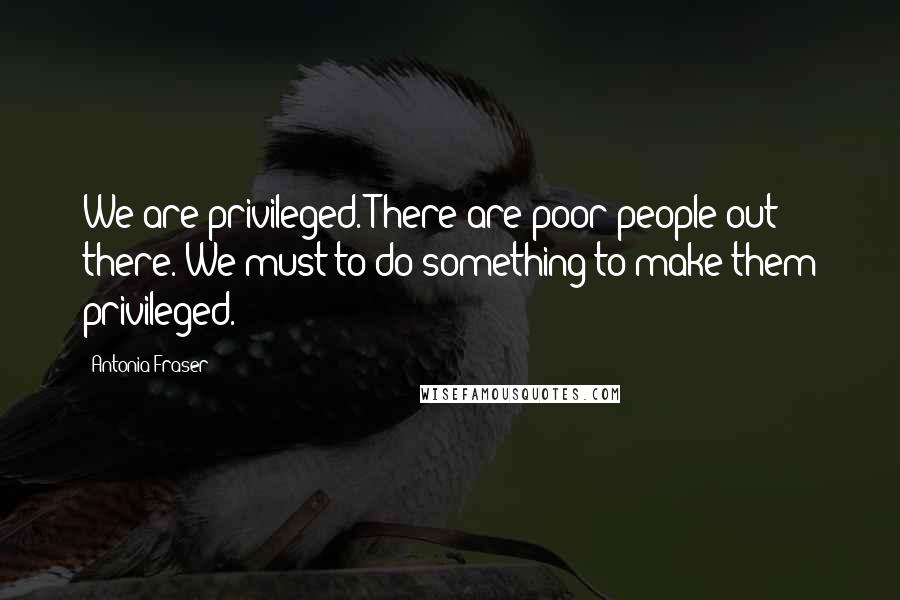 Antonia Fraser Quotes: We are privileged. There are poor people out there. We must to do something to make them privileged.