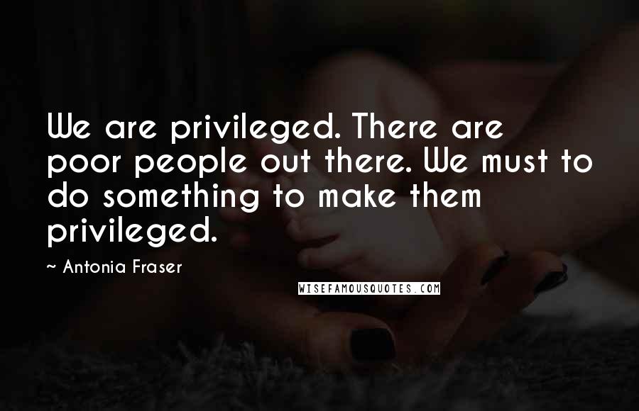 Antonia Fraser Quotes: We are privileged. There are poor people out there. We must to do something to make them privileged.
