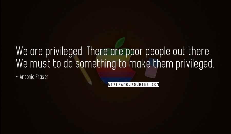 Antonia Fraser Quotes: We are privileged. There are poor people out there. We must to do something to make them privileged.