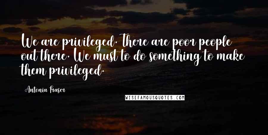Antonia Fraser Quotes: We are privileged. There are poor people out there. We must to do something to make them privileged.