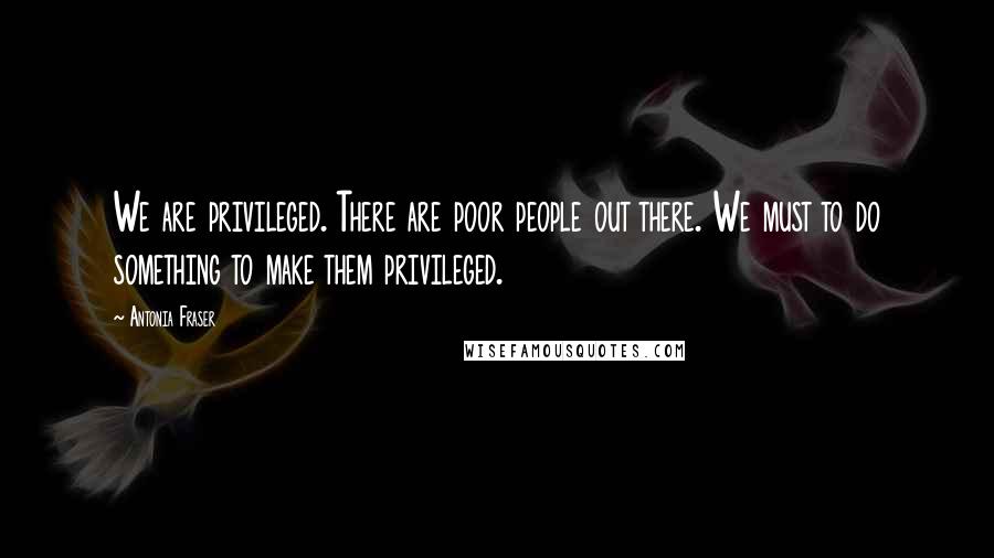 Antonia Fraser Quotes: We are privileged. There are poor people out there. We must to do something to make them privileged.
