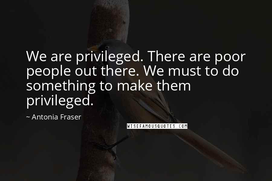 Antonia Fraser Quotes: We are privileged. There are poor people out there. We must to do something to make them privileged.