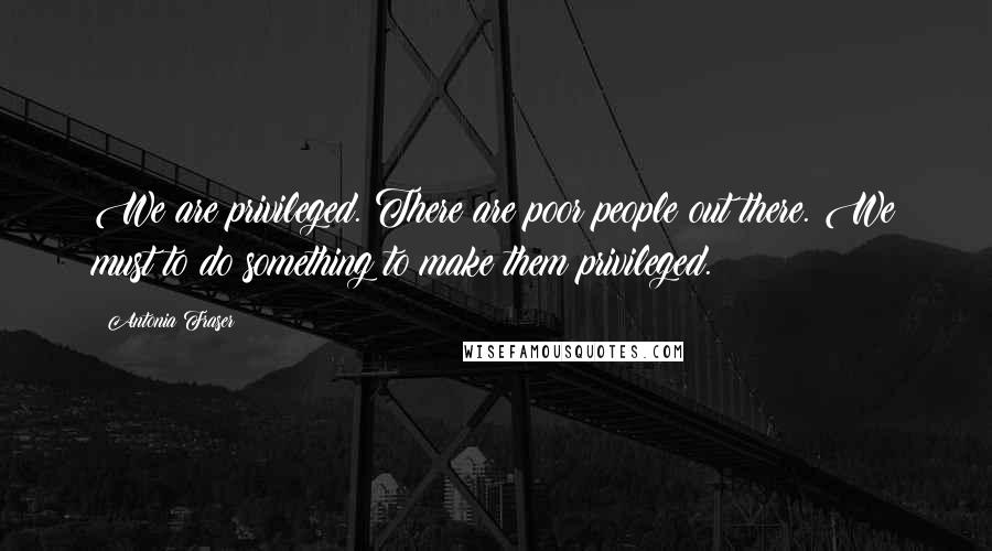 Antonia Fraser Quotes: We are privileged. There are poor people out there. We must to do something to make them privileged.