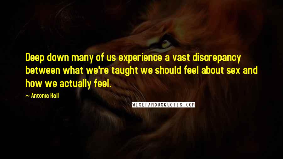 Antonia Hall Quotes: Deep down many of us experience a vast discrepancy between what we're taught we should feel about sex and how we actually feel.