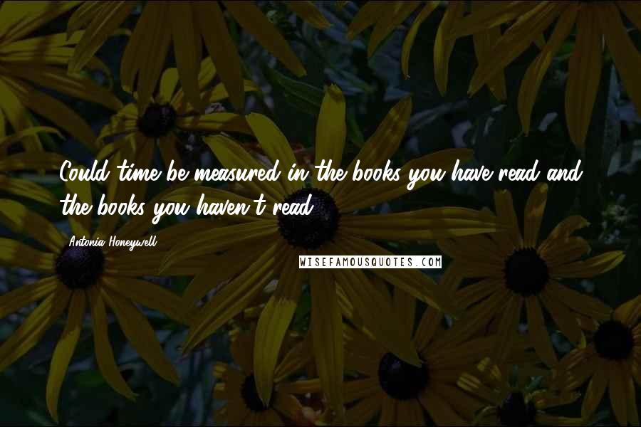 Antonia Honeywell Quotes: Could time be measured in the books you have read and the books you haven't read?