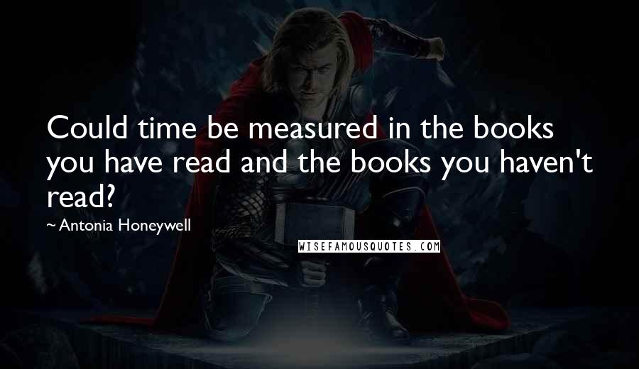 Antonia Honeywell Quotes: Could time be measured in the books you have read and the books you haven't read?