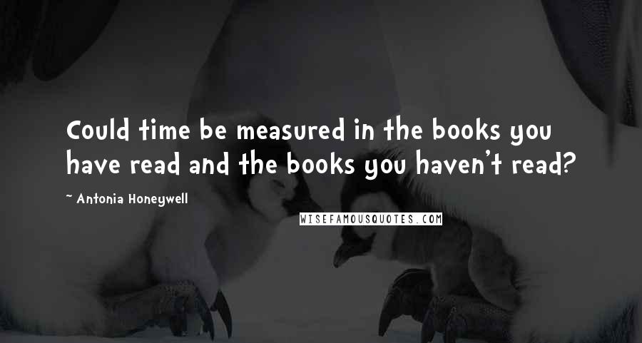 Antonia Honeywell Quotes: Could time be measured in the books you have read and the books you haven't read?