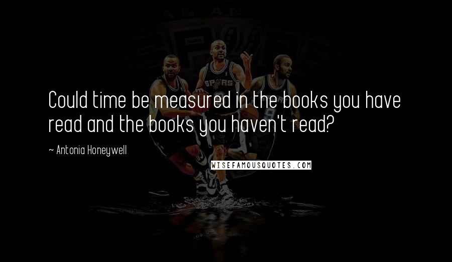 Antonia Honeywell Quotes: Could time be measured in the books you have read and the books you haven't read?