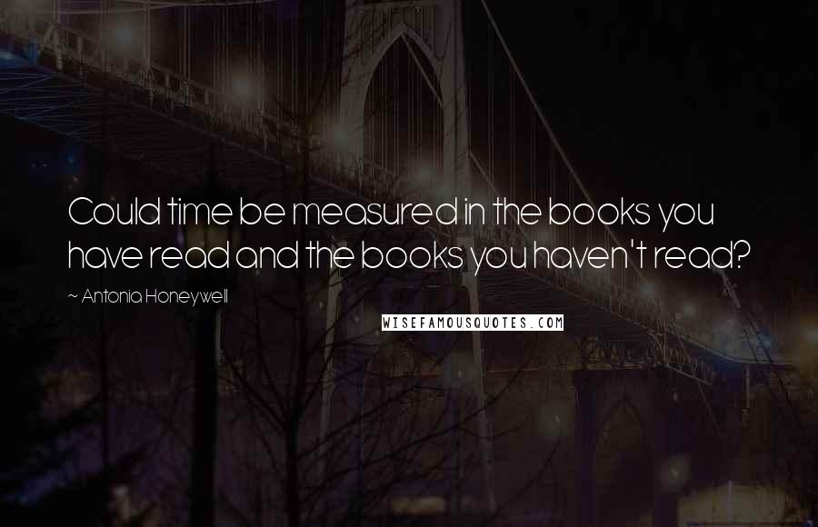 Antonia Honeywell Quotes: Could time be measured in the books you have read and the books you haven't read?