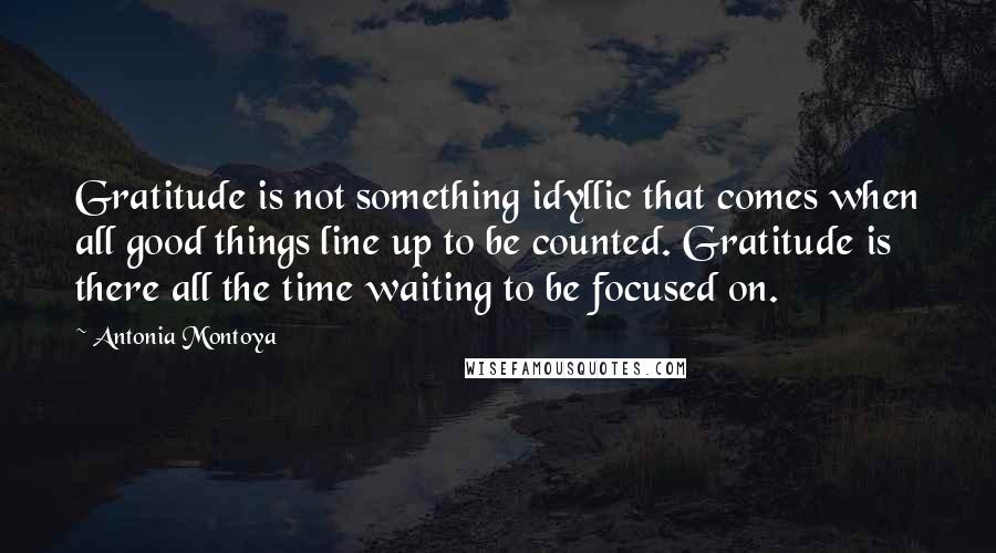 Antonia Montoya Quotes: Gratitude is not something idyllic that comes when all good things line up to be counted. Gratitude is there all the time waiting to be focused on.