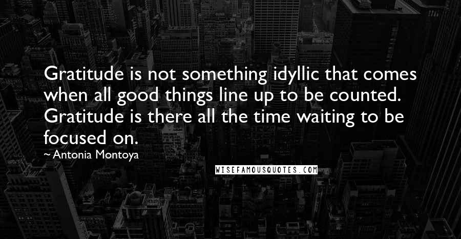 Antonia Montoya Quotes: Gratitude is not something idyllic that comes when all good things line up to be counted. Gratitude is there all the time waiting to be focused on.