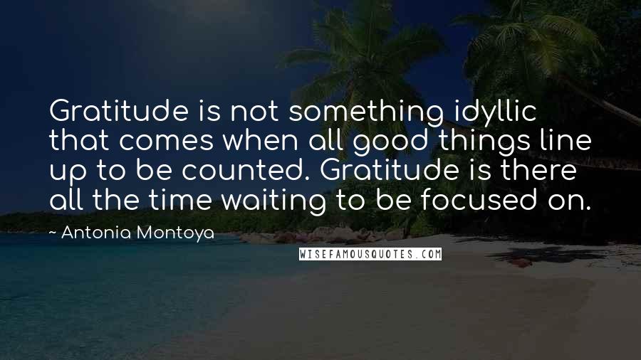 Antonia Montoya Quotes: Gratitude is not something idyllic that comes when all good things line up to be counted. Gratitude is there all the time waiting to be focused on.