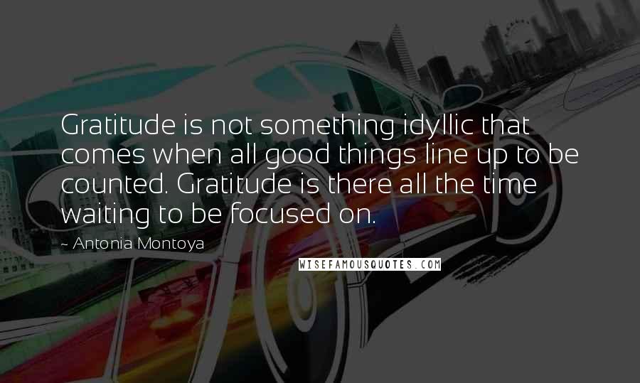 Antonia Montoya Quotes: Gratitude is not something idyllic that comes when all good things line up to be counted. Gratitude is there all the time waiting to be focused on.