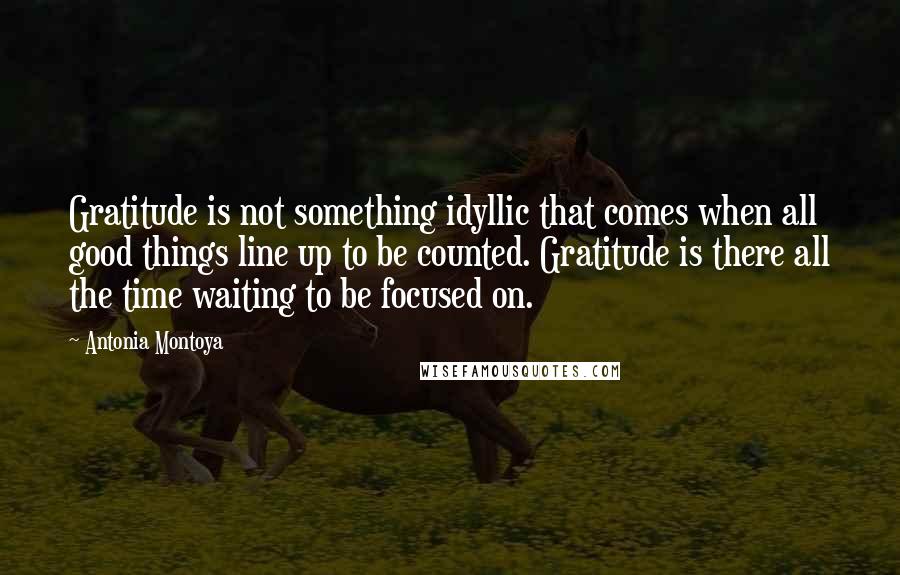 Antonia Montoya Quotes: Gratitude is not something idyllic that comes when all good things line up to be counted. Gratitude is there all the time waiting to be focused on.