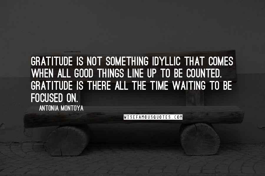 Antonia Montoya Quotes: Gratitude is not something idyllic that comes when all good things line up to be counted. Gratitude is there all the time waiting to be focused on.