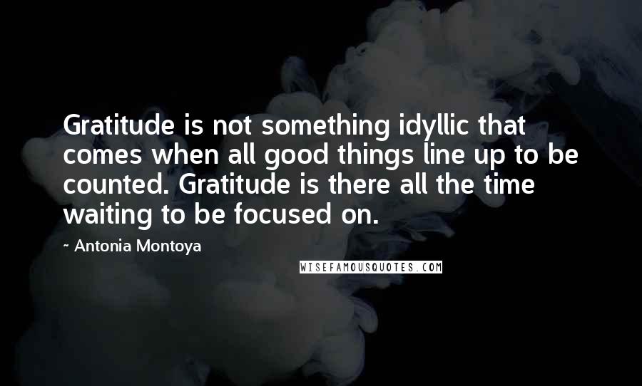 Antonia Montoya Quotes: Gratitude is not something idyllic that comes when all good things line up to be counted. Gratitude is there all the time waiting to be focused on.