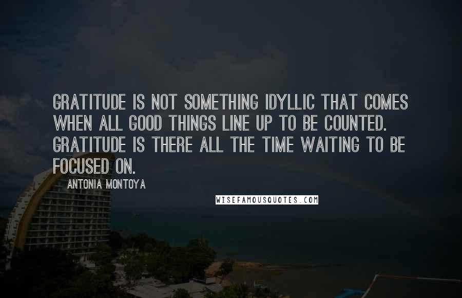 Antonia Montoya Quotes: Gratitude is not something idyllic that comes when all good things line up to be counted. Gratitude is there all the time waiting to be focused on.