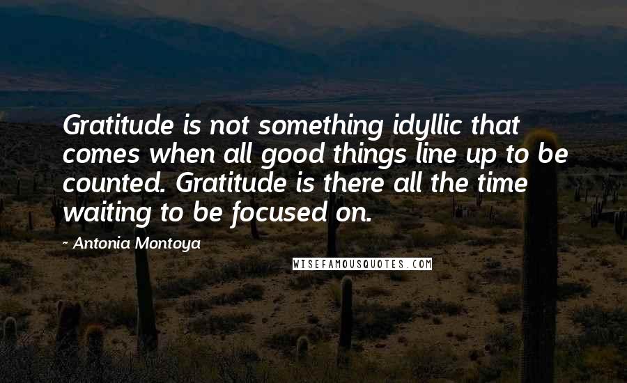 Antonia Montoya Quotes: Gratitude is not something idyllic that comes when all good things line up to be counted. Gratitude is there all the time waiting to be focused on.