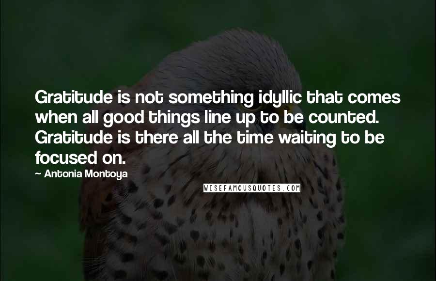 Antonia Montoya Quotes: Gratitude is not something idyllic that comes when all good things line up to be counted. Gratitude is there all the time waiting to be focused on.