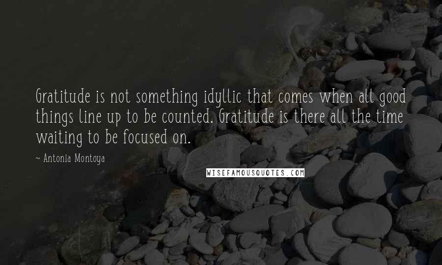 Antonia Montoya Quotes: Gratitude is not something idyllic that comes when all good things line up to be counted. Gratitude is there all the time waiting to be focused on.