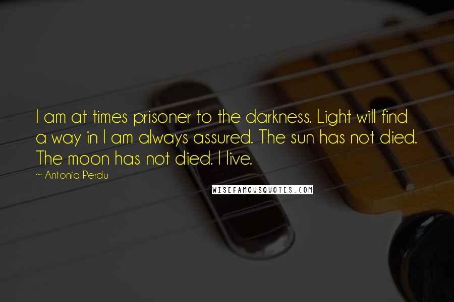 Antonia Perdu Quotes: I am at times prisoner to the darkness. Light will find a way in I am always assured. The sun has not died. The moon has not died. I live.