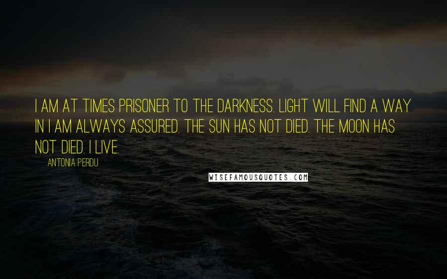 Antonia Perdu Quotes: I am at times prisoner to the darkness. Light will find a way in I am always assured. The sun has not died. The moon has not died. I live.