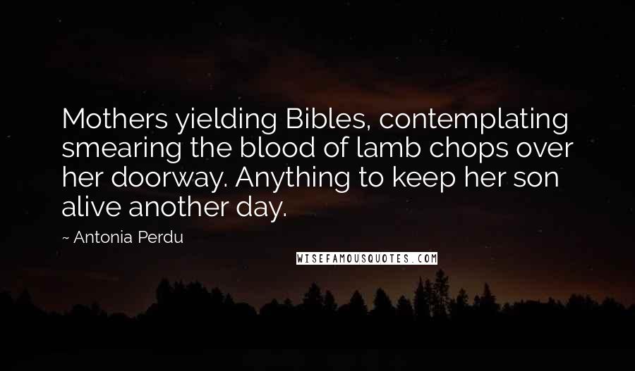 Antonia Perdu Quotes: Mothers yielding Bibles, contemplating smearing the blood of lamb chops over her doorway. Anything to keep her son alive another day.