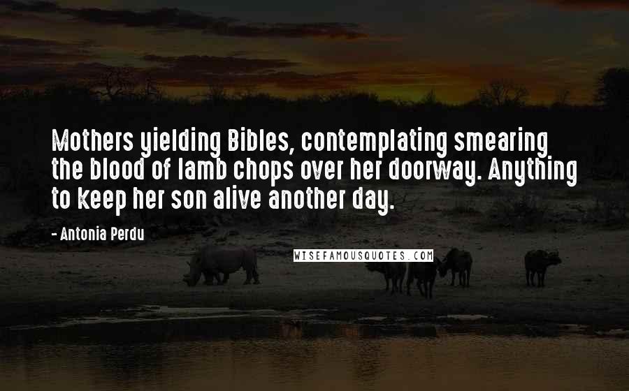 Antonia Perdu Quotes: Mothers yielding Bibles, contemplating smearing the blood of lamb chops over her doorway. Anything to keep her son alive another day.