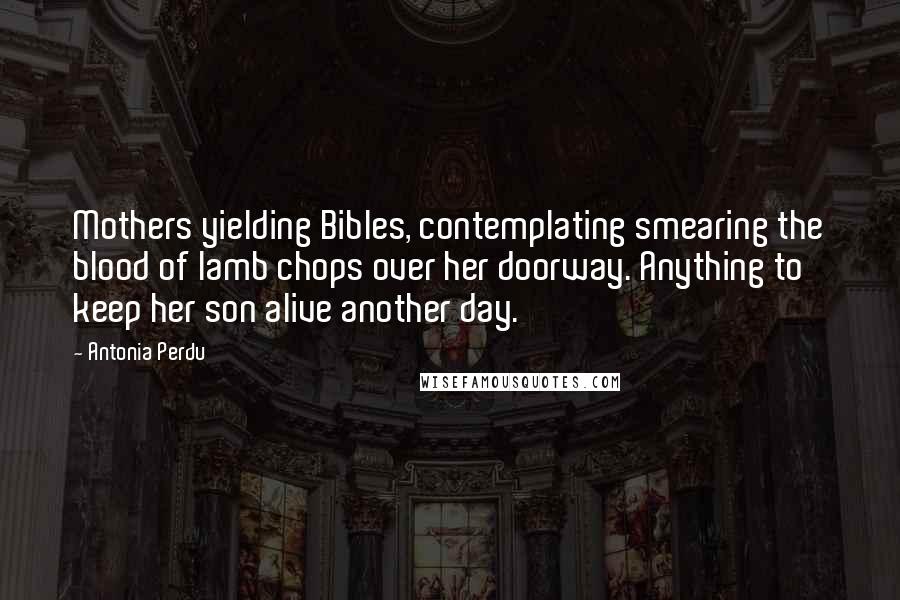 Antonia Perdu Quotes: Mothers yielding Bibles, contemplating smearing the blood of lamb chops over her doorway. Anything to keep her son alive another day.