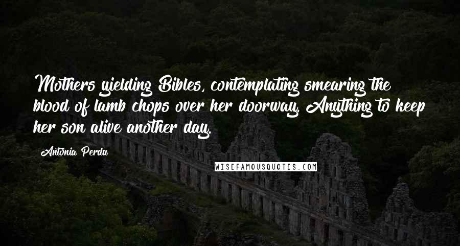 Antonia Perdu Quotes: Mothers yielding Bibles, contemplating smearing the blood of lamb chops over her doorway. Anything to keep her son alive another day.